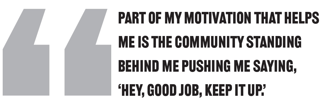 Part of my motivation that helps me is the community standing behind me pushing me saying, ‘Hey, good job, keep it up.’