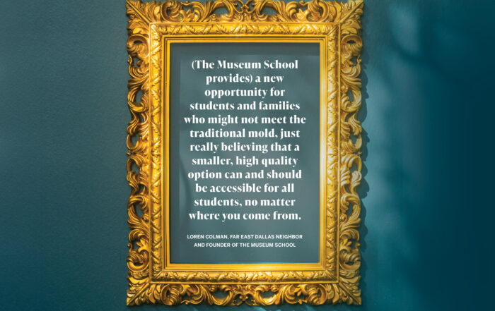 (The Museum School provides) a new opportunity for students and families who might not meet the traditional mold, just really believing that a smaller, high quality option can and should be accessible for all students, no matter where you come from. Loren Colman, Far East Dallas neighbor and founder of the museum school